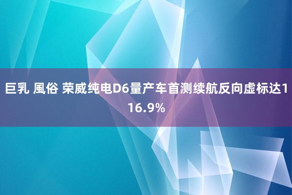 巨乳 風俗 荣威纯电D6量产车首测续航反向虚标达116.9%