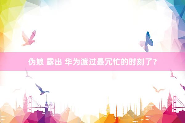 伪娘 露出 华为渡过最冗忙的时刻了？