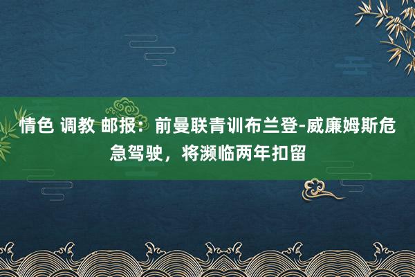 情色 调教 邮报：前曼联青训布兰登-威廉姆斯危急驾驶，将濒临两年扣留