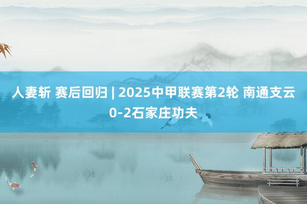 人妻斩 赛后回归 | 2025中甲联赛第2轮 南通支云0-2石家庄功夫