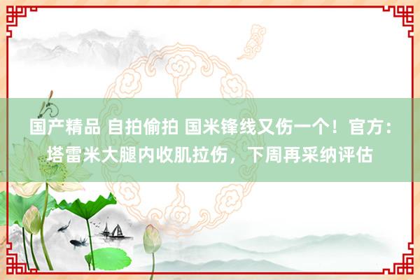 国产精品 自拍偷拍 国米锋线又伤一个！官方：塔雷米大腿内收肌拉伤，下周再采纳评估