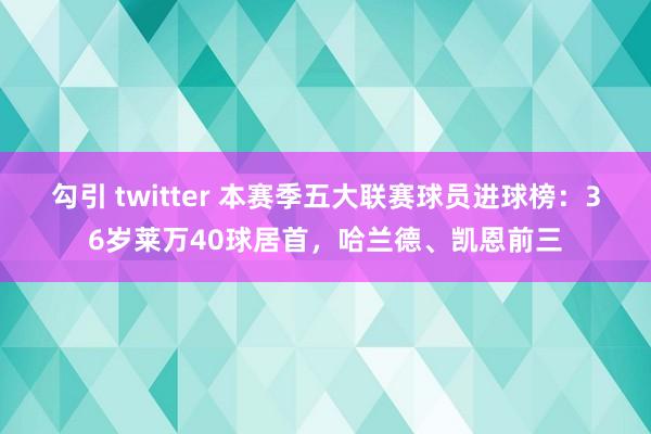 勾引 twitter 本赛季五大联赛球员进球榜：36岁莱万40球居首，哈兰德、凯恩前三
