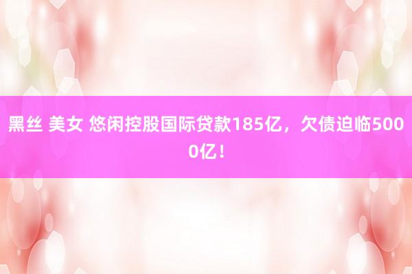 黑丝 美女 悠闲控股国际贷款185亿，欠债迫临5000亿！
