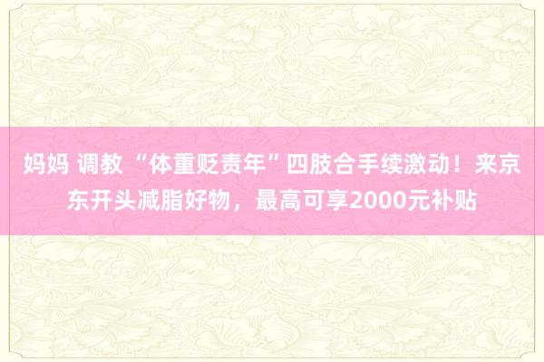 妈妈 调教 “体重贬责年”四肢合手续激动！来京东开头减脂好物，最高可享2000元补贴