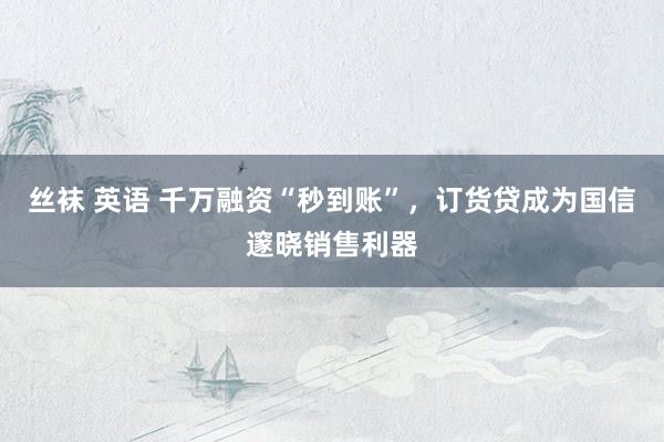丝袜 英语 千万融资“秒到账”，订货贷成为国信邃晓销售利器