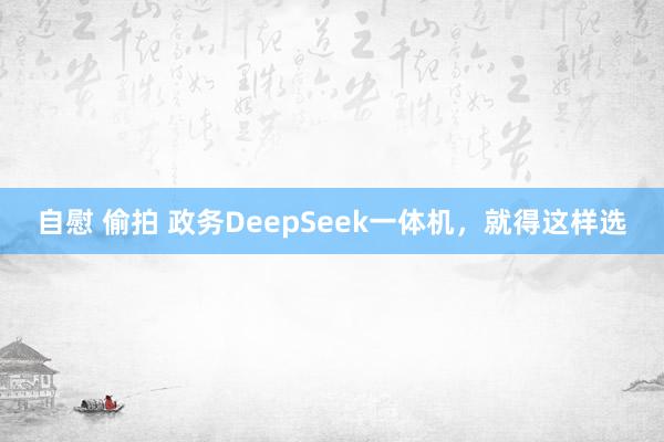 自慰 偷拍 政务DeepSeek一体机，就得这样选
