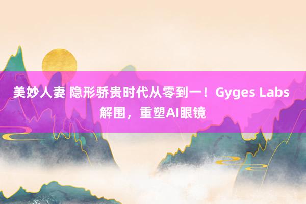 美妙人妻 隐形骄贵时代从零到一！Gyges Labs 解围，重塑AI眼镜
