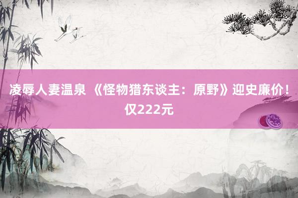 凌辱人妻温泉 《怪物猎东谈主：原野》迎史廉价！仅222元