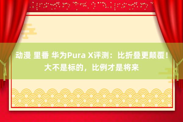 动漫 里番 华为Pura X评测：比折叠更颠覆！大不是标的，比例才是将来