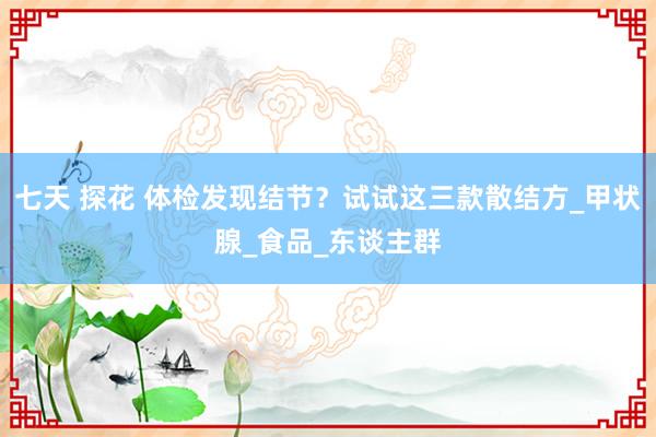 七天 探花 体检发现结节？试试这三款散结方_甲状腺_食品_东谈主群