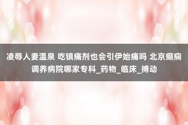 凌辱人妻温泉 吃镇痛剂也会引伊始痛吗 北京癫痫调养病院哪家专科_药物_临床_搏动