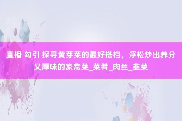直播 勾引 探寻黄芽菜的最好搭档，浮松炒出养分又厚味的家常菜_菜肴_肉丝_韭菜