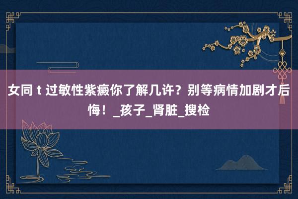 女同 t 过敏性紫癜你了解几许？别等病情加剧才后悔！_孩子_肾脏_搜检