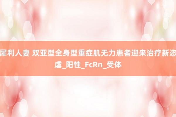 犀利人妻 双亚型全身型重症肌无力患者迎来治疗新恣虐_阳性_FcRn_受体