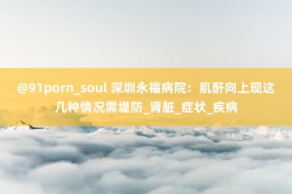 @91porn_soul 深圳永福病院：肌酐向上现这几种情况需堤防_肾脏_症状_疾病