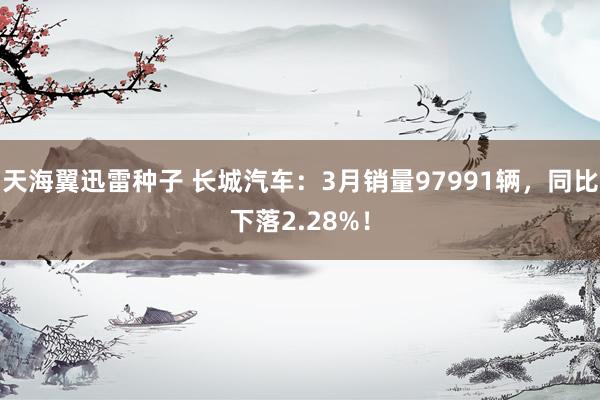 天海翼迅雷种子 长城汽车：3月销量97991辆，同比下落2.28%！