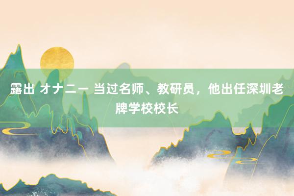 露出 オナニー 当过名师、教研员，他出任深圳老牌学校校长