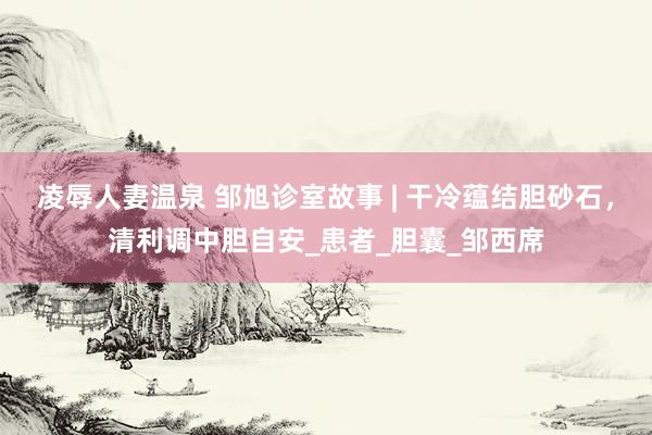 凌辱人妻温泉 邹旭诊室故事 | 干冷蕴结胆砂石，清利调中胆自安_患者_胆囊_邹西席