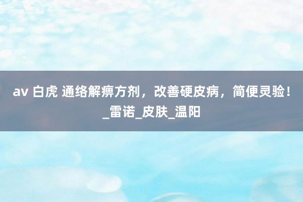 av 白虎 通络解痹方剂，改善硬皮病，简便灵验！_雷诺_皮肤_温阳
