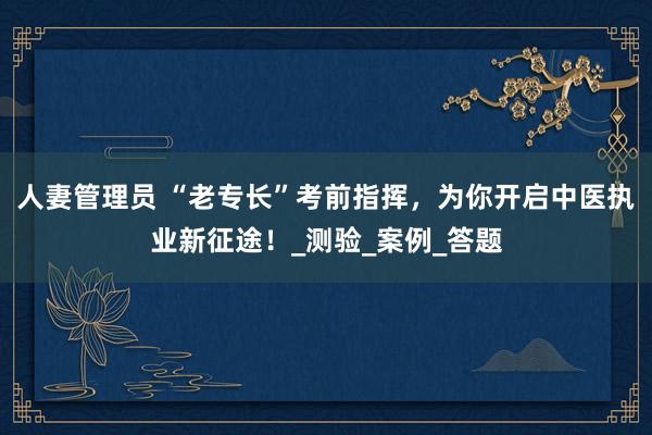 人妻管理员 “老专长”考前指挥，为你开启中医执业新征途！_测验_案例_答题