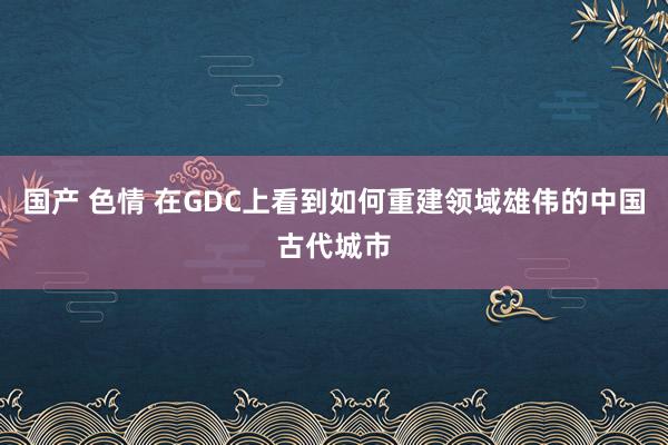 国产 色情 在GDC上看到如何重建领域雄伟的中国古代城市