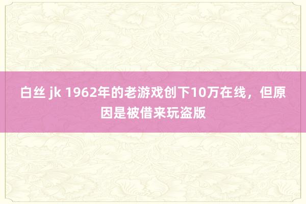 白丝 jk 1962年的老游戏创下10万在线，但原因是被借来玩盗版