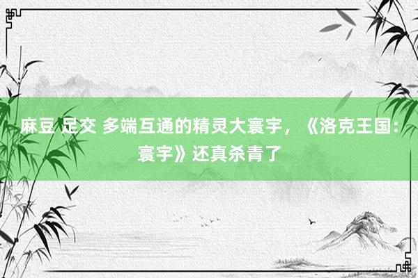 麻豆 足交 多端互通的精灵大寰宇，《洛克王国：寰宇》还真杀青了