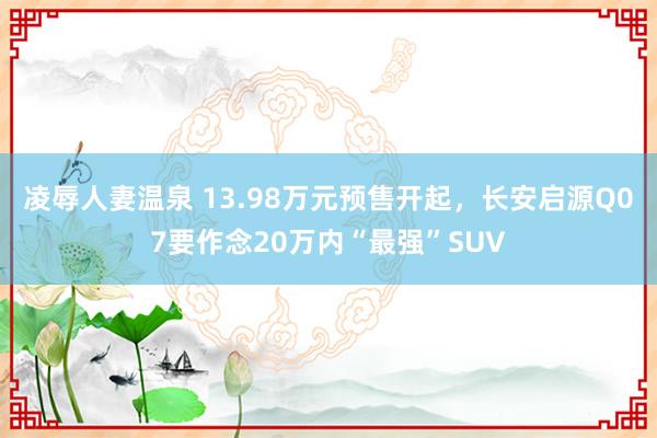 凌辱人妻温泉 13.98万元预售开起，长安启源Q07要作念20万内“最强”SUV