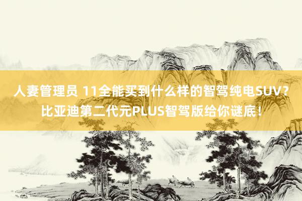 人妻管理员 11全能买到什么样的智驾纯电SUV？比亚迪第二代元PLUS智驾版给你谜底！