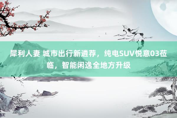 犀利人妻 城市出行新遴荐，纯电SUV悦意03莅临，智能闲逸全地方升级