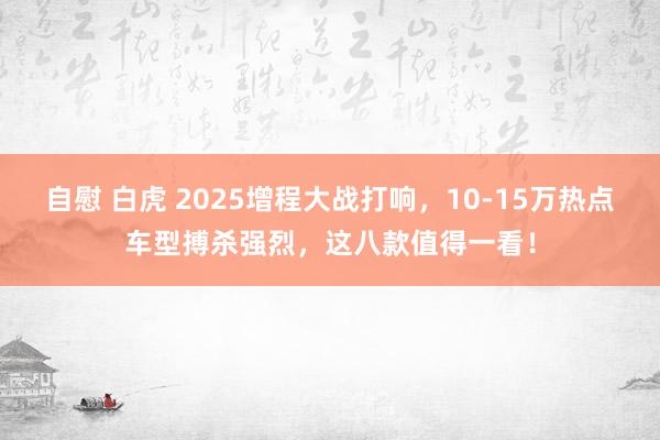自慰 白虎 2025增程大战打响，10-15万热点车型搏杀强烈，这八款值得一看！