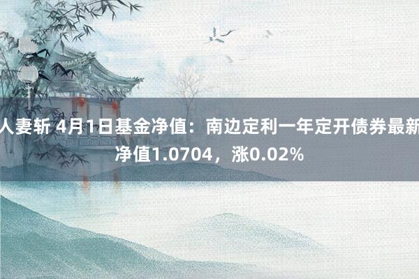人妻斩 4月1日基金净值：南边定利一年定开债券最新净值1.0704，涨0.02%