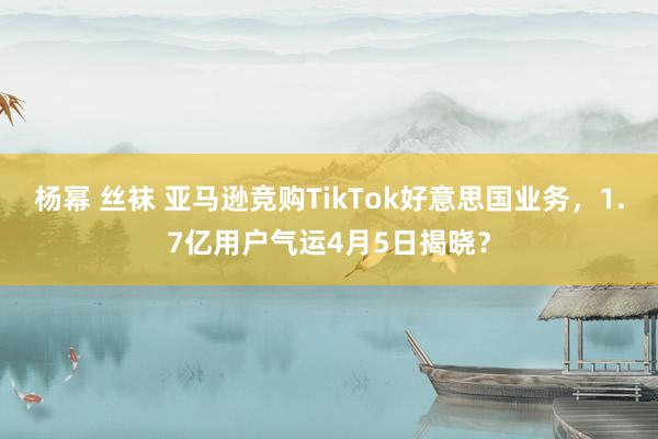 杨幂 丝袜 亚马逊竞购TikTok好意思国业务，1.7亿用户气运4月5日揭晓？