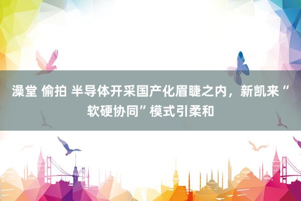 澡堂 偷拍 半导体开采国产化眉睫之内，新凯来“软硬协同”模式引柔和