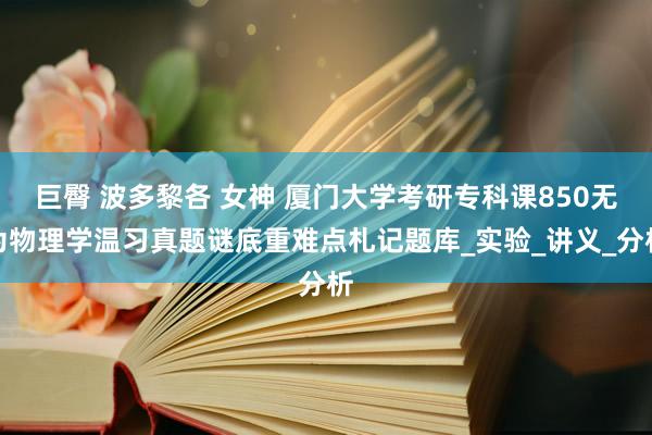 巨臀 波多黎各 女神 厦门大学考研专科课850无为物理学温习真题谜底重难点札记题库_实验_讲义_分析