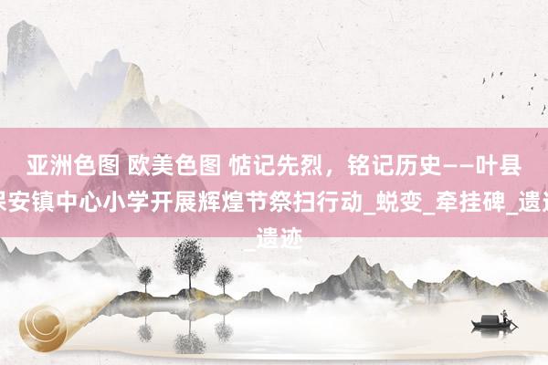 亚洲色图 欧美色图 惦记先烈，铭记历史——叶县保安镇中心小学开展辉煌节祭扫行动_蜕变_牵挂碑_遗迹
