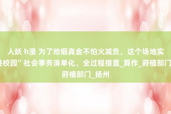 人妖 h漫 为了给锻真金不怕火减负，这个场地实行“进校园”社会事务清单化、全过程措置_算作_莳植部门_扬州