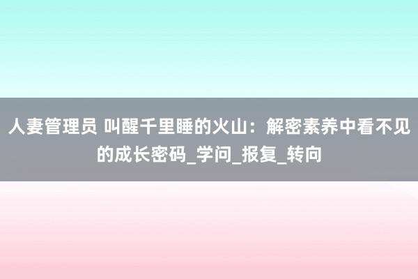 人妻管理员 叫醒千里睡的火山：解密素养中看不见的成长密码_学问_报复_转向