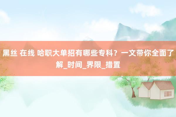 黑丝 在线 哈职大单招有哪些专科？一文带你全面了解_时间_界限_措置