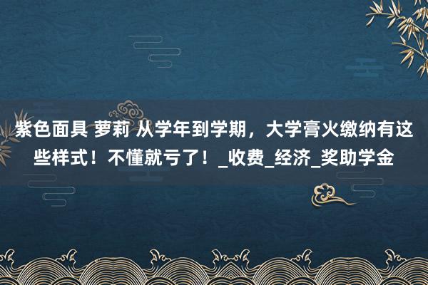 紫色面具 萝莉 从学年到学期，大学膏火缴纳有这些样式！不懂就亏了！_收费_经济_奖助学金