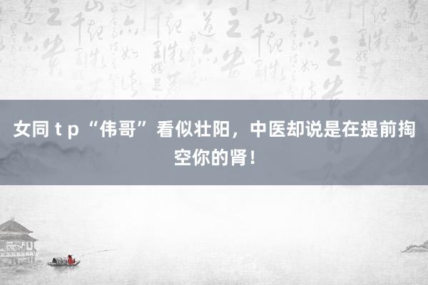 女同 t p “伟哥” 看似壮阳，中医却说是在提前掏空你的肾！