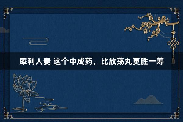 犀利人妻 这个中成药，比放荡丸更胜一筹