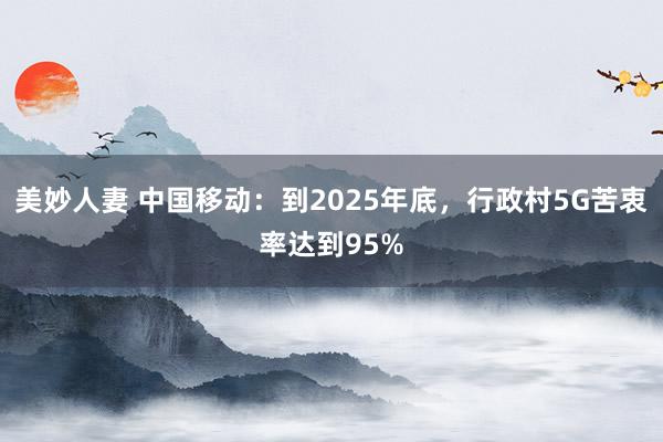 美妙人妻 中国移动：到2025年底，行政村5G苦衷率达到95%