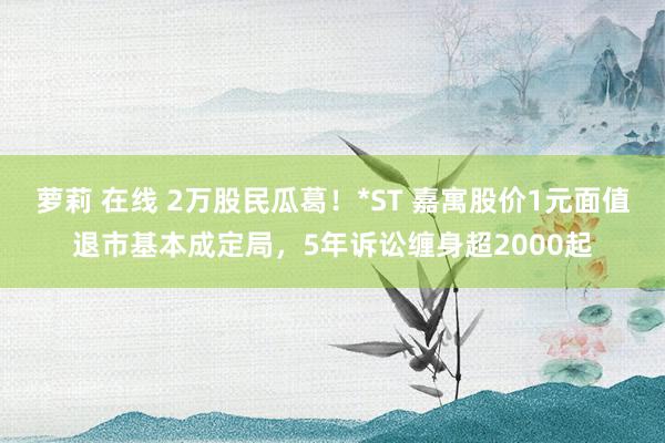 萝莉 在线 2万股民瓜葛！*ST 嘉寓股价1元面值退市基本成定局，5年诉讼缠身超2000起