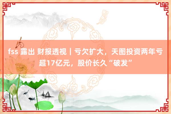 fss 露出 财报透视｜亏欠扩大，天图投资两年亏超17亿元，股价长久“破发”