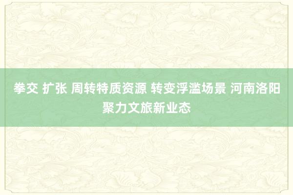 拳交 扩张 周转特质资源 转变浮滥场景 河南洛阳聚力文旅新业态