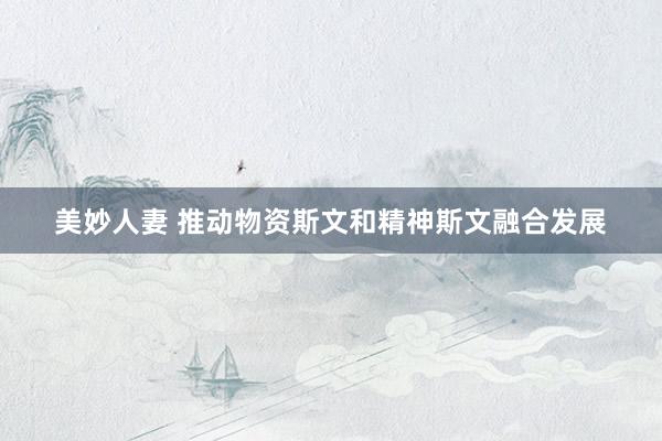 美妙人妻 推动物资斯文和精神斯文融合发展