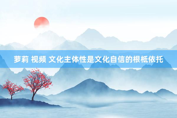 萝莉 视频 文化主体性是文化自信的根柢依托