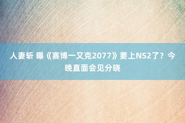 人妻斩 曝《赛博一又克2077》要上NS2了？今晚直面会见分晓