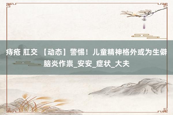 痔疮 肛交 【动态】警惕！儿童精神格外或为生僻脑炎作祟_安安_症状_大夫